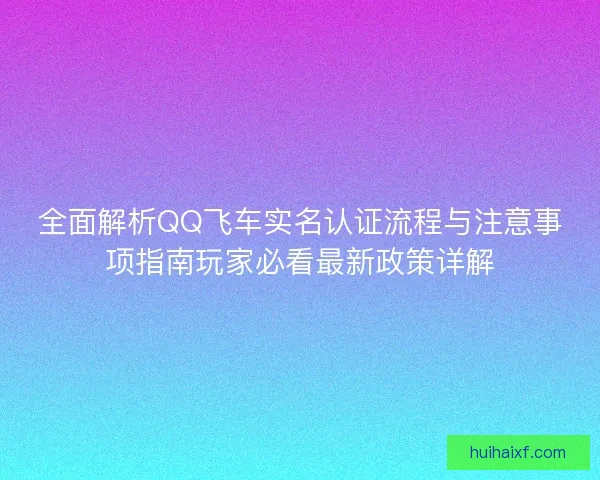 全面解析QQ飞车实名认证流程与注意事项指南玩家必看最新政策详解
