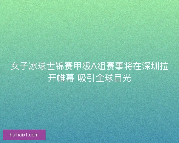 女子冰球世锦赛甲级A组赛事将在深圳拉开帷幕 吸引全球目光