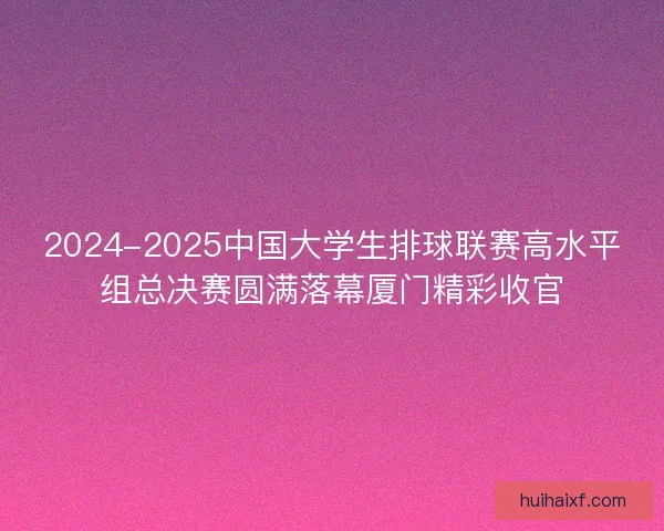 2024-2025中国大学生排球联赛高水平组总决赛圆满落幕厦门精彩收官