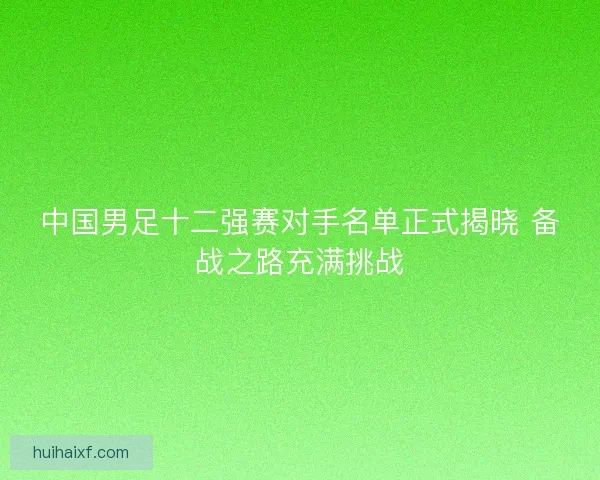 中国男足十二强赛对手名单正式揭晓 备战之路充满挑战 中国男足十二强赛对手名单正式揭晓 备战之路充满挑战