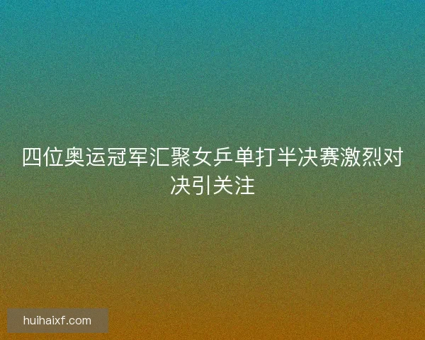四位奥运冠军汇聚女乒单打半决赛激烈对决引关注