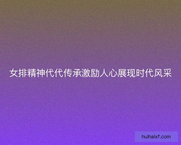 女排精神代代传承激励人心展现时代风采 女排精神代代传承激励人心展现时代风采