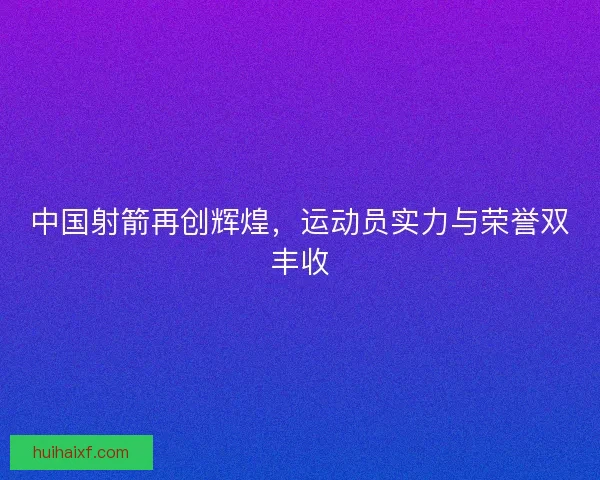 中国射箭再创辉煌，运动员实力与荣誉双丰收
