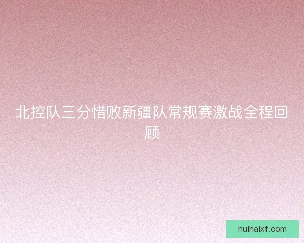 北控队三分惜败新疆队常规赛激战全程回顾