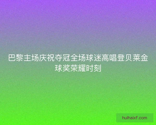 巴黎主场庆祝夺冠全场球迷高唱登贝莱金球奖荣耀时刻