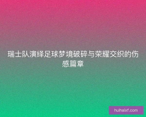 瑞士队演绎足球梦境破碎与荣耀交织的伤感篇章