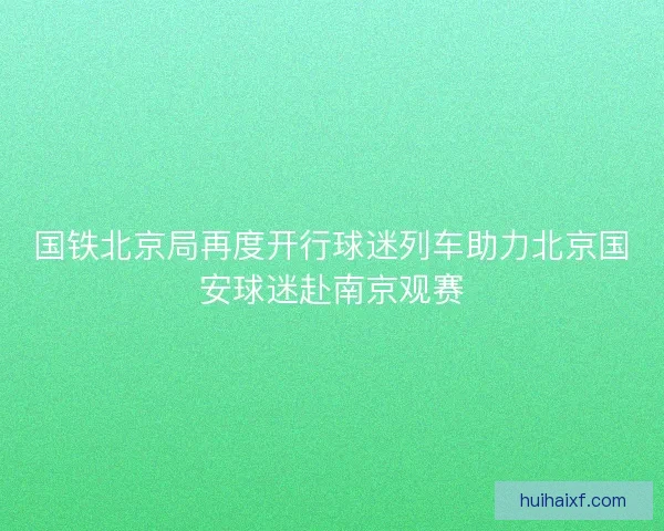 国铁北京局再度开行球迷列车助力北京国安球迷赴南京观赛