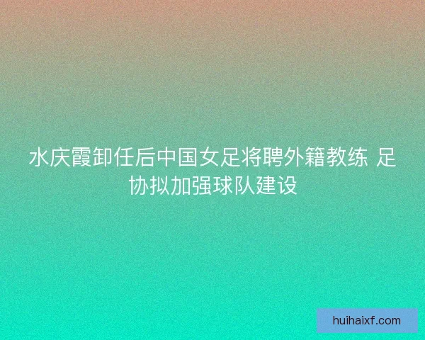 水庆霞卸任后中国女足将聘外籍教练 足协拟加强球队建设