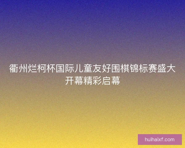 衢州烂柯杯国际儿童友好围棋锦标赛盛大开幕精彩启幕