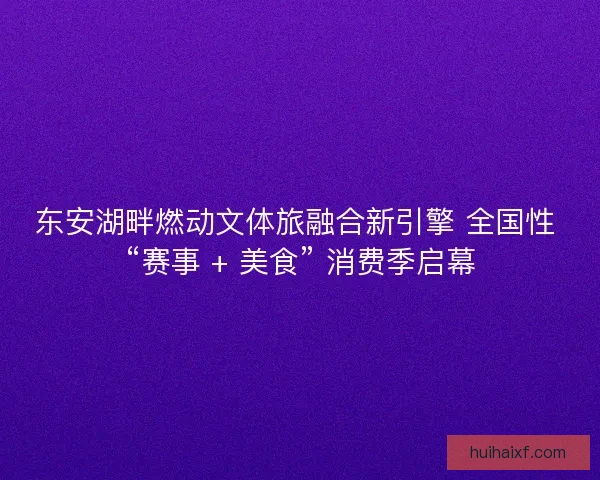 东安湖畔燃动文体旅融合新引擎 全国性 “赛事 + 美食” 消费季启幕