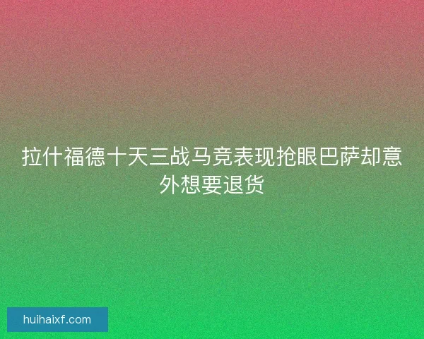 拉什福德十天三战马竞表现抢眼巴萨却意外想要退货