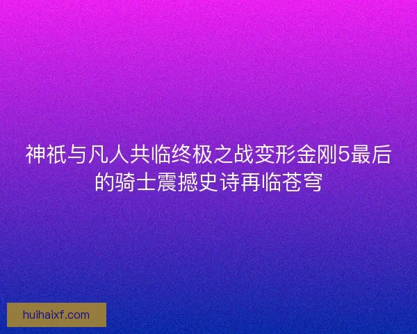 神祇与凡人共临终极之战变形金刚5最后的骑士震撼史诗再临苍穹