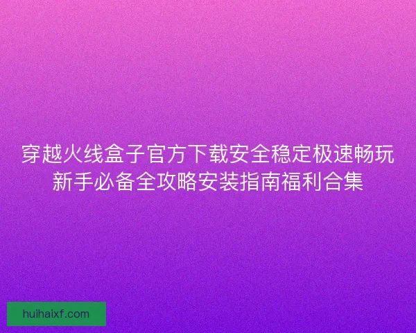 穿越火线盒子官方下载安全稳定极速畅玩新手必备全攻略安装指南福利合集