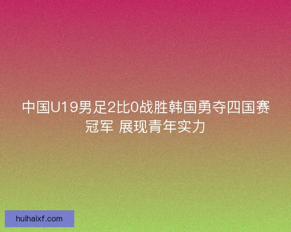中国U19男足2比0战胜韩国勇夺四国赛冠军 展现青年实力