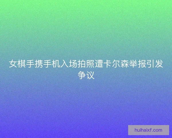 女棋手携手机入场拍照遭卡尔森举报引发争议