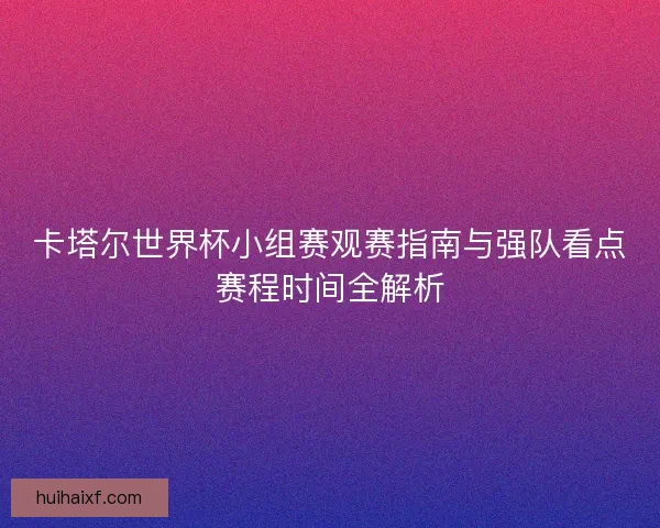 卡塔尔世界杯小组赛观赛指南与强队看点赛程时间全解析
