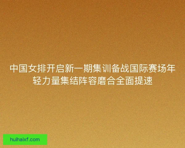 中国女排开启新一期集训备战国际赛场年轻力量集结阵容磨合全面提速
